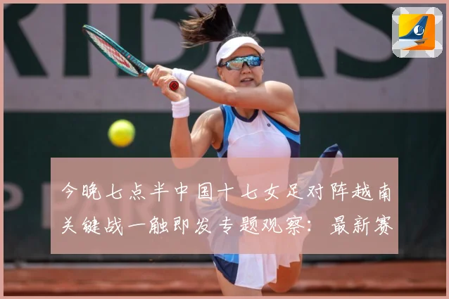 今晚七点半中国十七女足对阵越南关键战一触即发专题观察：最新赛事动态与深度分析