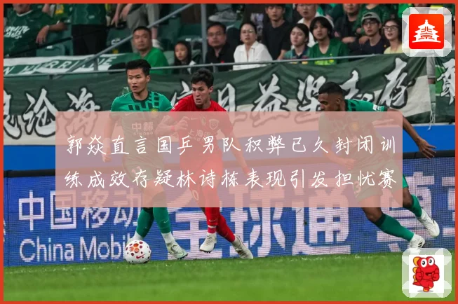 郭焱直言国乒男队积弊已久封闭训练成效存疑林诗栋表现引发担忧赛场解读：最新赛事动态与深度分析