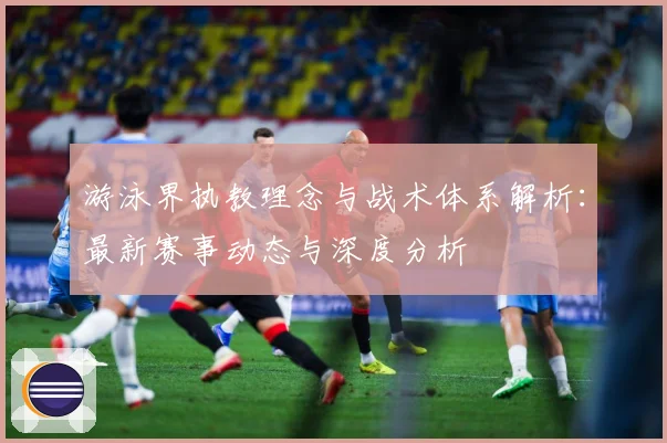 游泳界执教理念与战术体系解析：最新赛事动态与深度分析