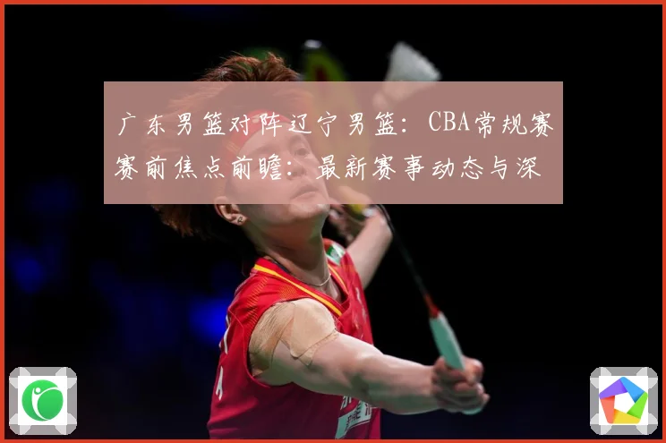 广东男篮对阵辽宁男篮：CBA常规赛赛前焦点前瞻：最新赛事动态与深度分析