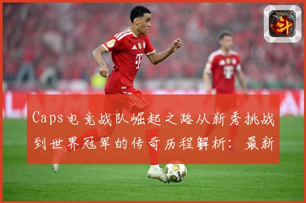 Caps电竞战队崛起之路从新秀挑战到世界冠军的传奇历程解析：最新赛事动态与深度分析