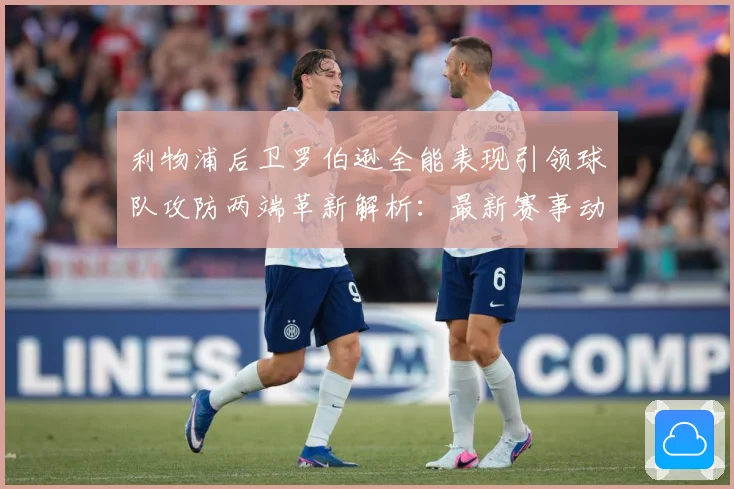 利物浦后卫罗伯逊全能表现引领球队攻防两端革新解析：最新赛事动态与深度分析