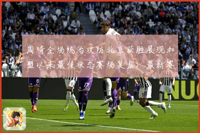 周琦全场统治攻防北京获胜展现加盟以来最佳状态赛场复盘：最新赛事动态与深度分析