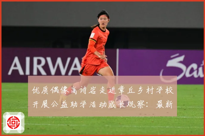优质偶像高诗岩走进章丘乡村学校开展公益助学活动成长观察：最新赛事动态与深度分析