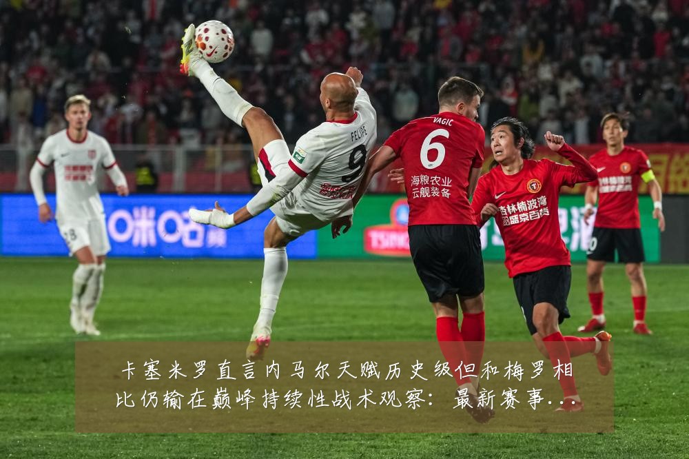 卡塞米罗直言内马尔天赋历史级但和梅罗相比仍输在巅峰持续性战术观察:最新赛事动态与深度分析