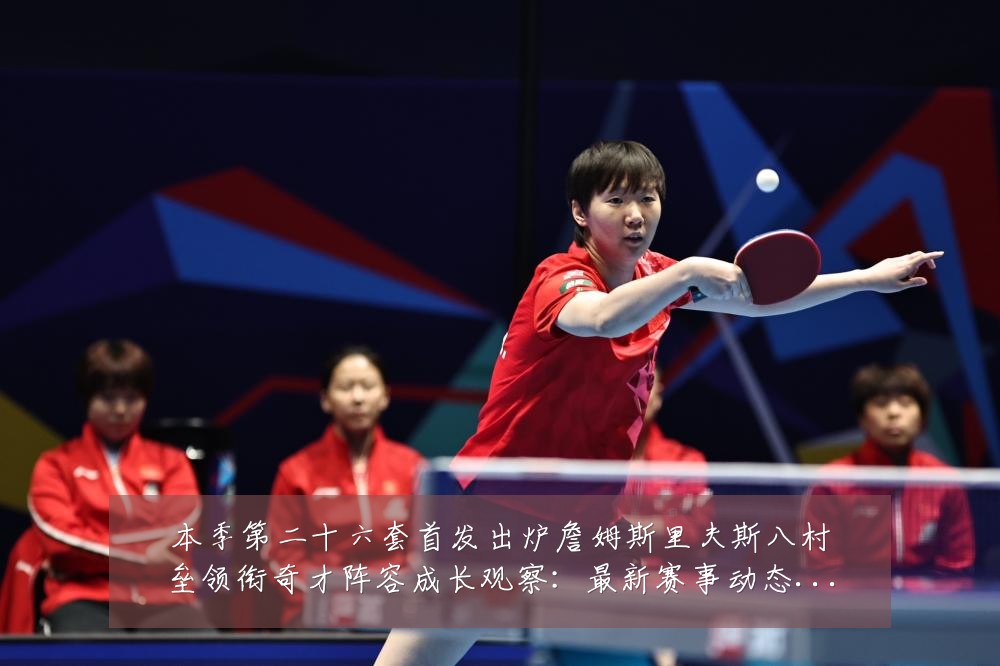 本季第二十六套首发出炉詹姆斯里夫斯八村垒领衔奇才阵容成长观察：最新赛事动态与深度分析
