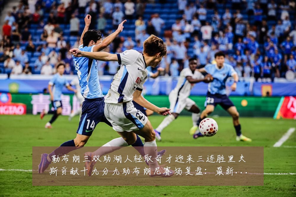 勒布朗三双助湖人轻取奇才迎来三连胜里夫斯贡献十九分九助布朗尼赛场复盘：最新赛事动态与深度分析