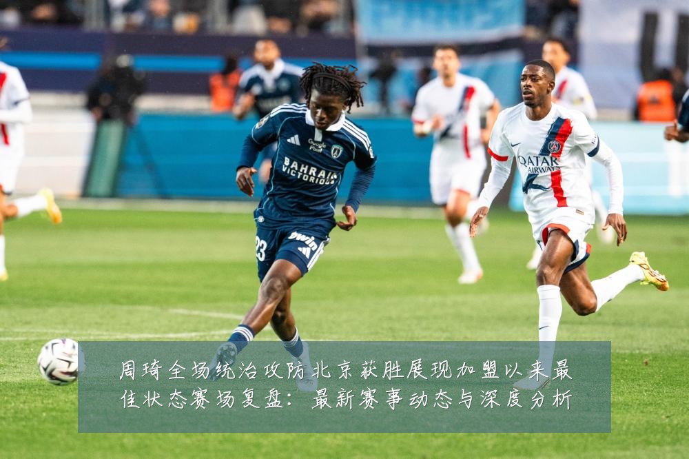 周琦全场统治攻防北京获胜展现加盟以来最佳状态赛场复盘:最新赛事动态与深度分析