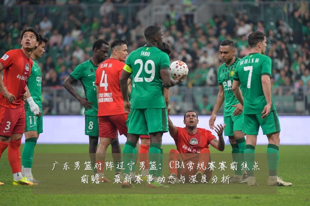 广东男篮对阵辽宁男篮:CBA常规赛赛前焦点前瞻:最新赛事动态与深度分析