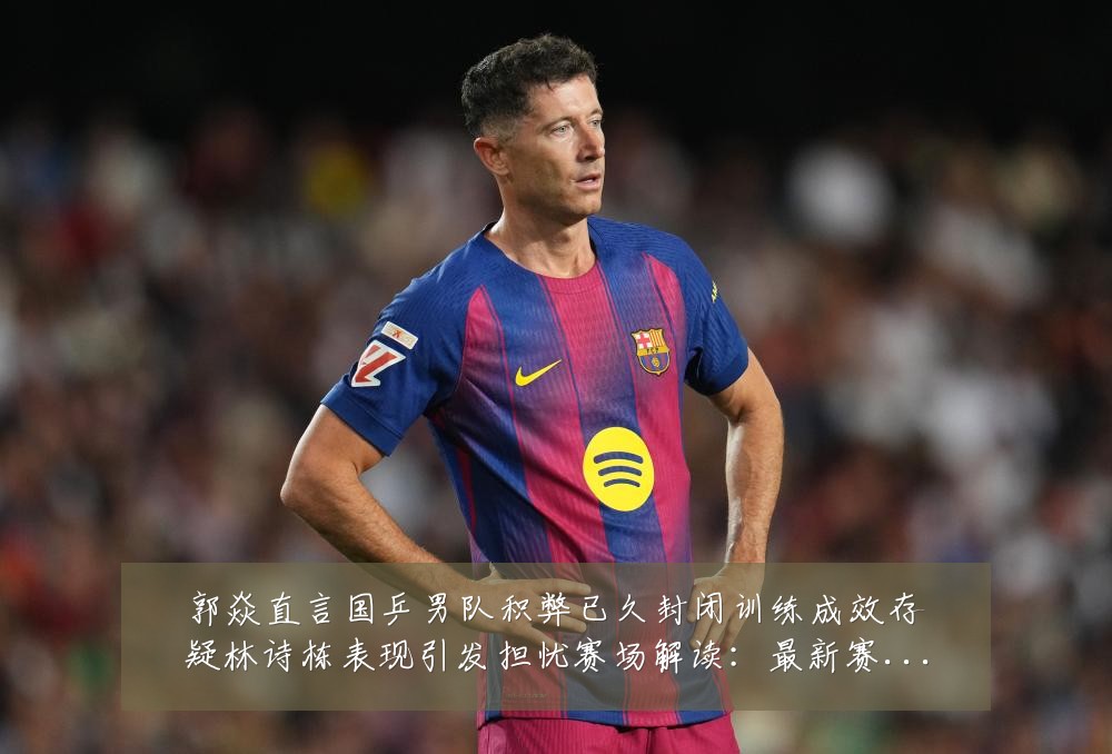 郭焱直言国乒男队积弊已久封闭训练成效存疑林诗栋表现引发担忧赛场解读:最新赛事动态与深度分析
